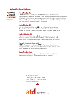 Other Membership Types
Power Membership
$199 for Professional membership, $319 for Professional Plus membership
Chapter members save big on national ATD dues through the Power Member program! Joint
membership offers the unique opportunity to connect with local, national, and international
professionals. To receive the special Power Member rates on your dues, select your chapter
code when joining or renewing in the ATD online store.
Senior Membership
$90 for Professional membership, $210 for Professional Plus membership
Members 65 or older save big on Professional membership. Existing members
active as of December 31, 2013, are eligible to receive this special rate at age 62.
Student Membership
$75 for Professional membership, $195 for Professional Plus membership
Launch your training career with discounted ATD student membership and
receive special student-specific resources. Learn more at www.td.org/students.
Young Professional Membership
$199 for Professional membership, $319 for Professional Plus membership
Young professionals, age 30 or younger who are not currently enrolled in school,
should take advantage of this discounted membership.
Group Memberships
Learn more about discounted group membership, online learning libraries,
and other resources for your entire team at www.td.org/enterprise.
ATD Customer Care
Monday-Friday, 8 a.m.–6 p.m. ET
1.800.628.2783 / +1.703.683.8100
customercare@td.org
 