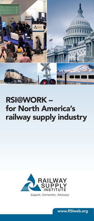 The Railway Supply Institute, Inc.
425 Third Street S.W., Suite 920
Washington, DC 20024
202-347-4664 | www.RSIweb.org
Shouldn’t RSI be
“@WORK” for you, too?
Join the only full-service, Washington, DC-based railway
supplier’s association that represents all segments of the
railway industry today. To learn more about membership
benefits, schedule a group presentation/business case,
or determine membership dues for your organization
(based on your company’s global, annual sales revenues),
contact Brian Kellman, RSI Membership & Grassroots
Coordinator, at kellman@rsiweb.org or call him at
202-347-4664.
RSI@WORK –
for North America’s
railway supply industry
www.RSIweb.org
The Railway Supply Institute (RSI) is a Washington,
DC-based trade association whose 250 worldwide
members supply equipment, services, infrastructure,
and material to the continent’s freight and passenger
railroads. Membership in RSI delivers value to our
members in four primary ways:
	 • Marketing and business-building through
customer networking opportunities, educational
conferences, industry trade shows, and one-on-
one introductions
	 • Networking, committee work, and
collaboration with other rail associations and allies
	 • A powerful and unified voice for railway
suppliers in Washington, DC to concurrently
protect industry interests and provide insights
into Federal policies, regulations, and standards
	 • Collection and distribution of industry
information important to our members (e.g.
freight car stats below)
Whether you are a small or mid-sized supplier to the
rail industry – or a large, multinational corporation
serving railroads the world over – RSI membership
means we’re hard “@WORK” for you.
20
40
60
80
100
120
140
FREIGHTCARUNITS(M)
2014 2015 2016
Q1 Q2 Q3 Q4 Q1 Q2 Q3 Q4 Q1
DELIVERIESORDERS
TWO YEAR FREIGHT CAR TRENDS
BACKLOG
25
50
75
100
125
150
FREIGHTCARUNITS(M)
YEAR
1995 2000 2005 2010 2015
DELIVERIES
ORDERS
FREIGHT CAR ORDERS  DELIVERIES
20
40
60
80
100
120
140
FREIGHTCARUNITS(M)
2014 2015 2016
Q1 Q2 Q3 Q4 Q1 Q2 Q3 Q4 Q1
DELIVERIESORDERS
TWO YEAR FREIGHT CAR TRENDS
BACKLOG
20
40
60
80
100
FREIGHTCARUNITS(M)
YEAR
1995 2000 2005 2010 2015
DELIVERIES
ORDERS
FREIGHT CAR ORDERS  DELIVERIES
 