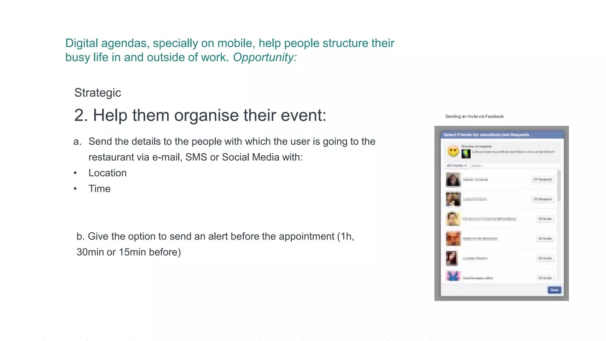 a. Send the details to the people with which the user is going to the
restaurant via e-mail, SMS or Social Media with:
• Location
• Time
Strategic
2. Help them organise their event:
b. Give the option to send an alert before the appointment (1h,
30min or 15min before)
Digital agendas, specially on mobile, help people structure their
busy life in and outside of work. Opportunity:
Sending an Invite via Facebook
 