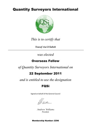 Quantity Surveyors International




           This is to certify that

                Yousef Asa’d Suboh


                   was elected
            Overseas Fellow

  of Quantity Surveyors International on
          22 September 2011

   and is entitled to use the designation
                         FQSi

           Signed on behalf of the General Council




                   Andrew Williams
                       President



            Membership Number: 2296
 