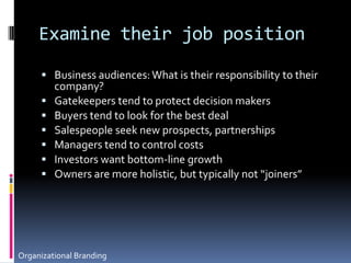 Examine their job positionBusiness audiences: What is their responsibility to their company?Gatekeepers tend to protect decision makersBuyers tend to look for the best dealSalespeople seek new prospects, partnershipsManagers tend to control costsInvestors want bottom-line growthOwners are more holistic, but typically not “joiners”Organizational Branding