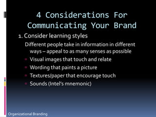 4 Considerations For Communicating Your Brand1. Consider learning stylesDifferent people take in information in different ways – appeal to as many senses as possibleVisual images that touch and relateWording that paints a pictureTextures/paper that encourage touchSounds (Intel’s mnemonic)Organizational Branding