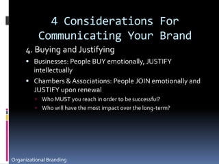4 Considerations For Communicating Your Brand4. Buying and JustifyingBusinesses: People BUY emotionally, JUSTIFY intellectuallyChambers & Associations: People JOIN emotionally and JUSTIFY upon renewal Who MUST you reach in order to be successful? Who will have the most impact over the long-term?Organizational Branding
