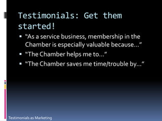 Testimonials: Get them started!“As a service business, membership in the Chamber is especially valuable because…”“The Chamber helps me to…”“The Chamber saves me time/trouble by…” Testimonials as Marketing