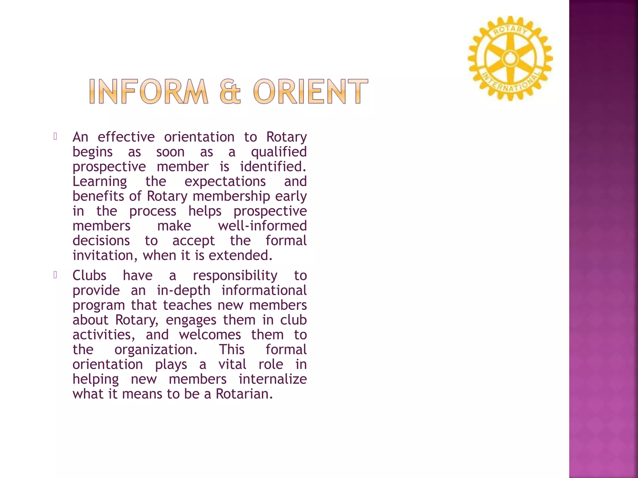  An effective orientation to Rotary
begins as soon as a qualified
prospective member is identified.
Learning the expectations and
benefits of Rotary membership early
in the process helps prospective
members make well-informed
decisions to accept the formal
invitation, when it is extended.
 Clubs have a responsibility to
provide an in-depth informational
program that teaches new members
about Rotary, engages them in club
activities, and welcomes them to
the organization. This formal
orientation plays a vital role in
helping new members internalize
what it means to be a Rotarian.
 