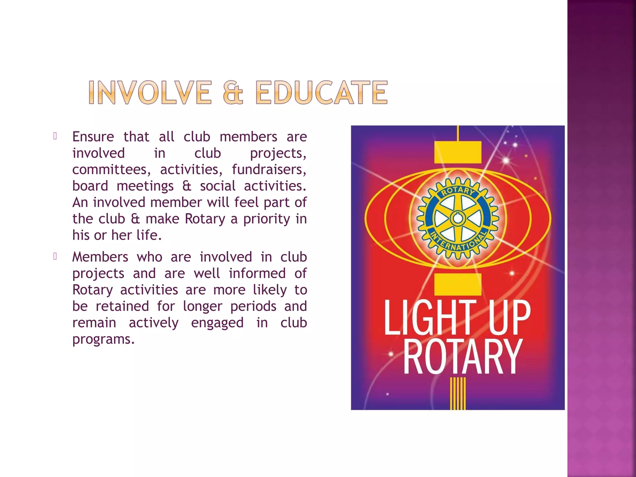  Ensure that all club members are
involved in club projects,
committees, activities, fundraisers,
board meetings & social activities.
An involved member will feel part of
the club & make Rotary a priority in
his or her life.
 Members who are involved in club
projects and are well informed of
Rotary activities are more likely to
be retained for longer periods and
remain actively engaged in club
programs.
 