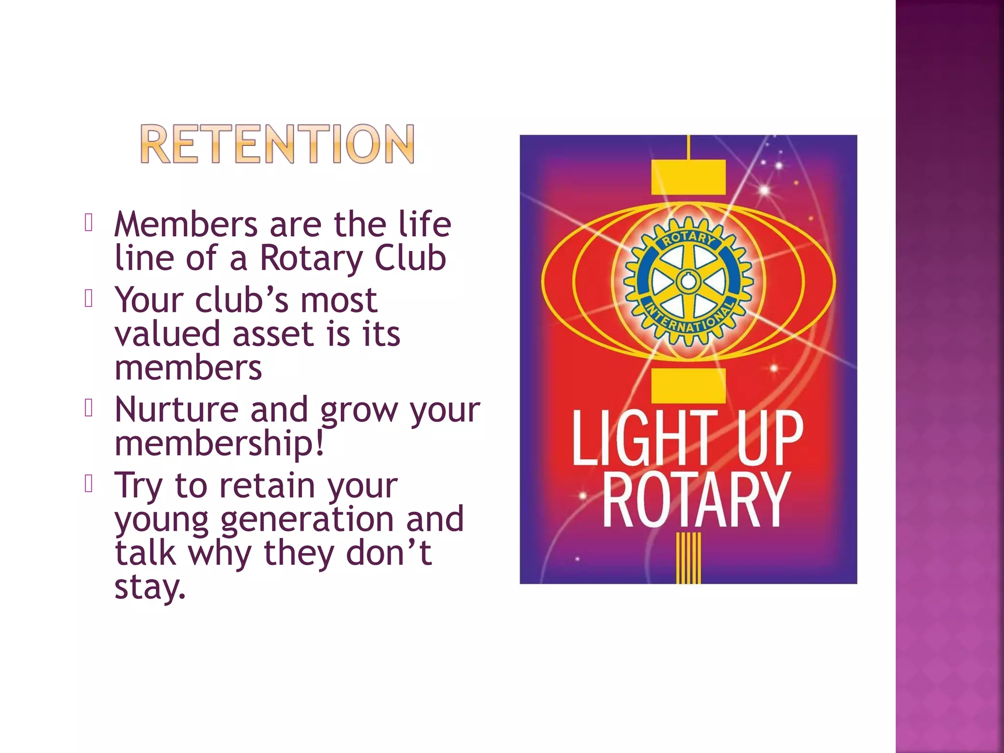  Members are the life
line of a Rotary Club
 Your club’s most
valued asset is its
members
 Nurture and grow your
membership!
 Try to retain your
young generation and
talk why they don’t
stay.
 