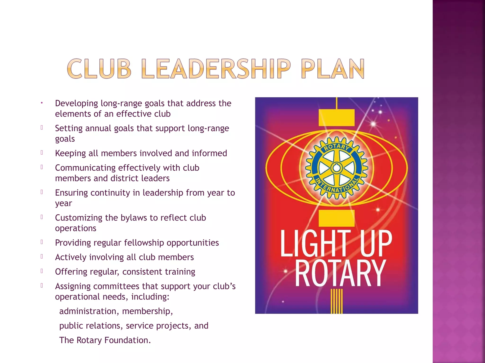 • Developing long-range goals that address the
elements of an effective club
 Setting annual goals that support long-range
goals
 Keeping all members involved and informed
 Communicating effectively with club
members and district leaders
 Ensuring continuity in leadership from year to
year
 Customizing the bylaws to reflect club
operations
 Providing regular fellowship opportunities
 Actively involving all club members
 Offering regular, consistent training
 Assigning committees that support your club’s
operational needs, including:
administration, membership,
public relations, service projects, and
The Rotary Foundation.
 