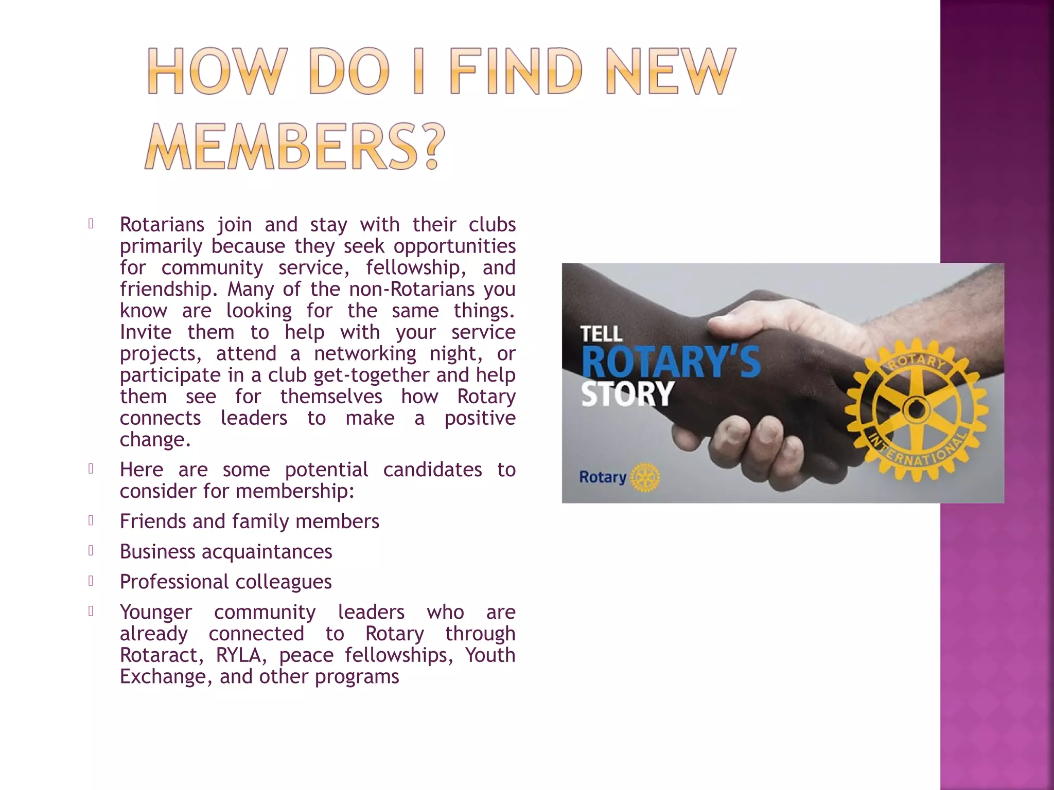  Rotarians join and stay with their clubs
primarily because they seek opportunities
for community service, fellowship, and
friendship. Many of the non-Rotarians you
know are looking for the same things.
Invite them to help with your service
projects, attend a networking night, or
participate in a club get-together and help
them see for themselves how Rotary
connects leaders to make a positive
change.
 Here are some potential candidates to
consider for membership:
 Friends and family members
 Business acquaintances
 Professional colleagues
 Younger community leaders who are
already connected to Rotary through
Rotaract, RYLA, peace fellowships, Youth
Exchange, and other programs
 