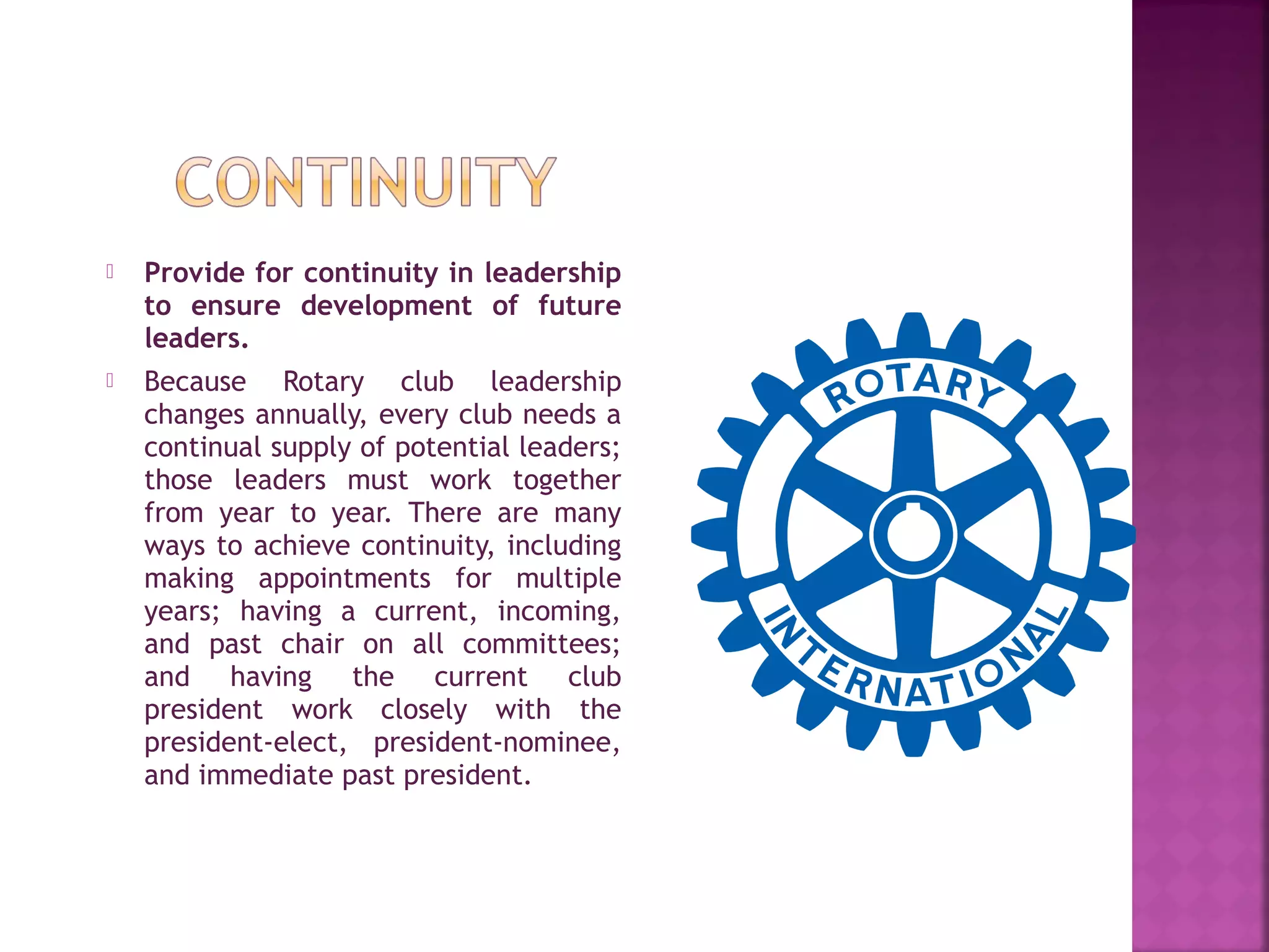  Provide for continuity in leadership
to ensure development of future
leaders.
 Because Rotary club leadership
changes annually, every club needs a
continual supply of potential leaders;
those leaders must work together
from year to year. There are many
ways to achieve continuity, including
making appointments for multiple
years; having a current, incoming,
and past chair on all committees;
and having the current club
president work closely with the
president-elect, president-nominee,
and immediate past president.
 
