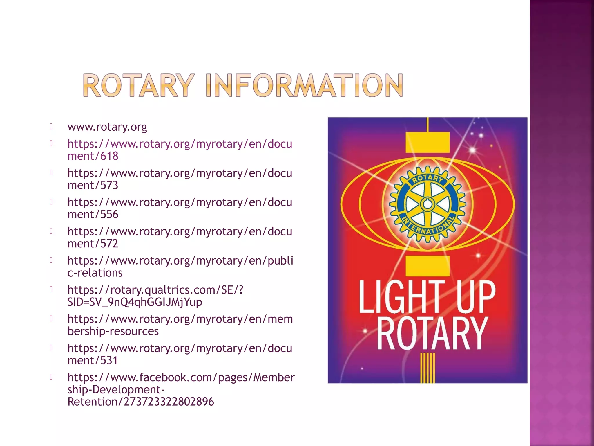  www.rotary.org
 https://www.rotary.org/myrotary/en/docu
ment/618
 https://www.rotary.org/myrotary/en/docu
ment/573
 https://www.rotary.org/myrotary/en/docu
ment/556
 https://www.rotary.org/myrotary/en/docu
ment/572
 https://www.rotary.org/myrotary/en/publi
c-relations
 https://rotary.qualtrics.com/SE/?
SID=SV_9nQ4qhGGIJMjYup
 https://www.rotary.org/myrotary/en/mem
bership-resources
 https://www.rotary.org/myrotary/en/docu
ment/531
 https://www.facebook.com/pages/Member
ship-Development-
Retention/273723322802896
 