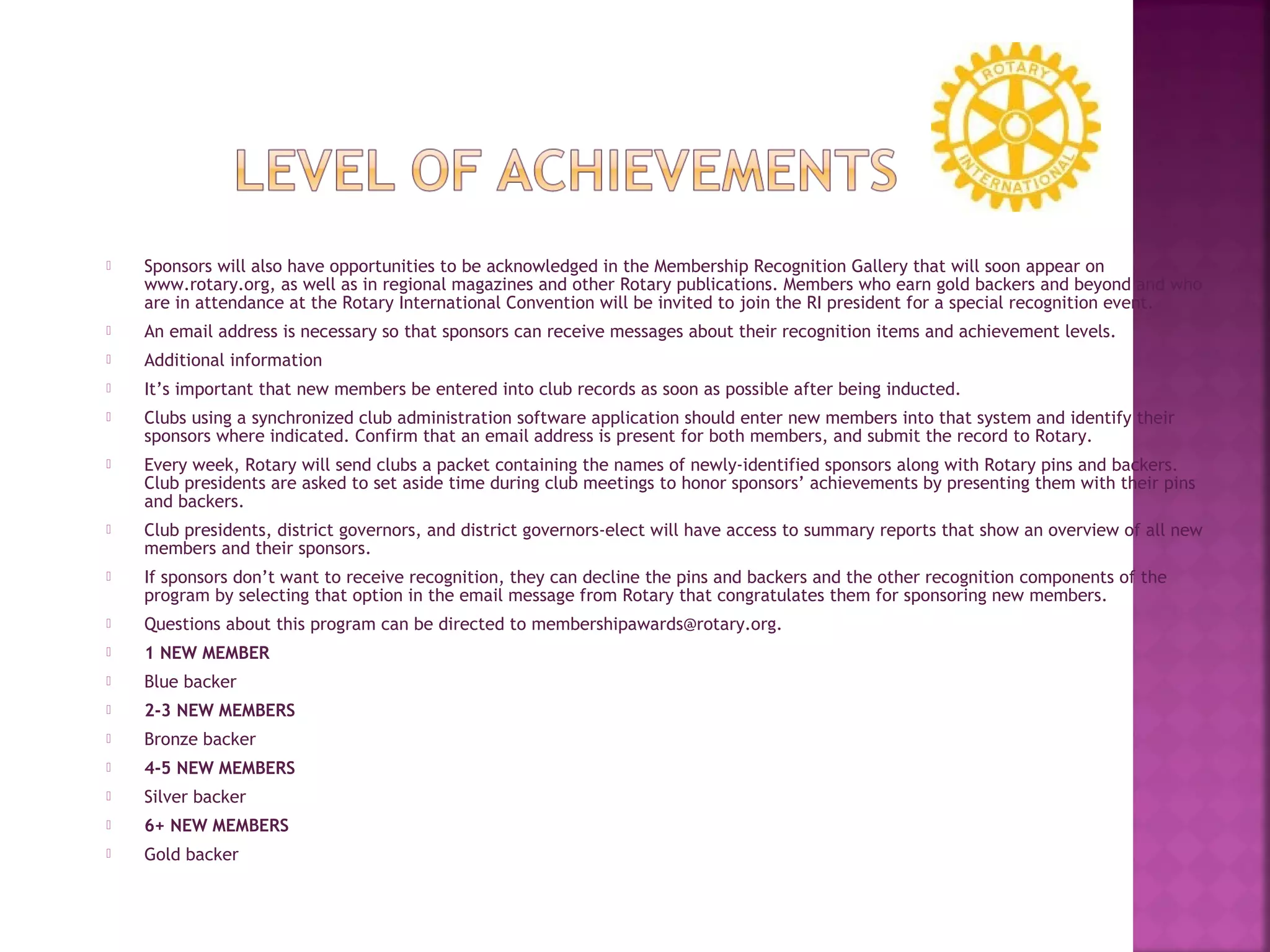  Sponsors will also have opportunities to be acknowledged in the Membership Recognition Gallery that will soon appear on
www.rotary.org, as well as in regional magazines and other Rotary publications. Members who earn gold backers and beyond and who
are in attendance at the Rotary International Convention will be invited to join the RI president for a special recognition event.
 An email address is necessary so that sponsors can receive messages about their recognition items and achievement levels.
 Additional information
 It’s important that new members be entered into club records as soon as possible after being inducted.
 Clubs using a synchronized club administration software application should enter new members into that system and identify their
sponsors where indicated. Confirm that an email address is present for both members, and submit the record to Rotary.
 Every week, Rotary will send clubs a packet containing the names of newly-identified sponsors along with Rotary pins and backers.
Club presidents are asked to set aside time during club meetings to honor sponsors’ achievements by presenting them with their pins
and backers.
 Club presidents, district governors, and district governors-elect will have access to summary reports that show an overview of all new
members and their sponsors.
 If sponsors don’t want to receive recognition, they can decline the pins and backers and the other recognition components of the
program by selecting that option in the email message from Rotary that congratulates them for sponsoring new members.
 Questions about this program can be directed to membershipawards@rotary.org.
 1 NEW MEMBER
 Blue backer
 2-3 NEW MEMBERS
 Bronze backer
 4-5 NEW MEMBERS
 Silver backer
 6+ NEW MEMBERS
 Gold backer
 