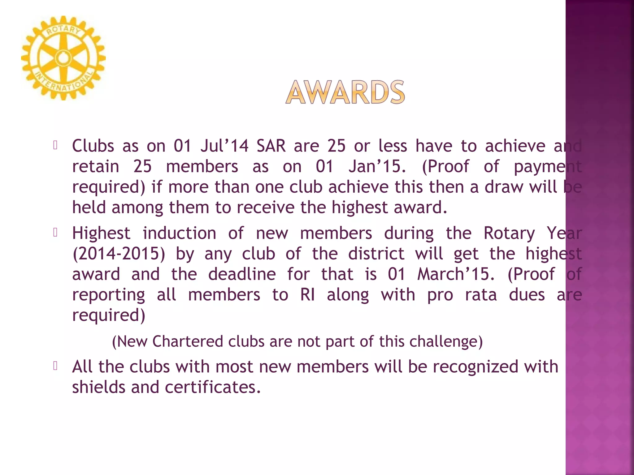  Clubs as on 01 Jul’14 SAR are 25 or less have to achieve and
retain 25 members as on 01 Jan’15. (Proof of payment
required) if more than one club achieve this then a draw will be
held among them to receive the highest award.
 Highest induction of new members during the Rotary Year
(2014-2015) by any club of the district will get the highest
award and the deadline for that is 01 March’15. (Proof of
reporting all members to RI along with pro rata dues are
required)
(New Chartered clubs are not part of this challenge)
 All the clubs with most new members will be recognized with
shields and certificates.
 