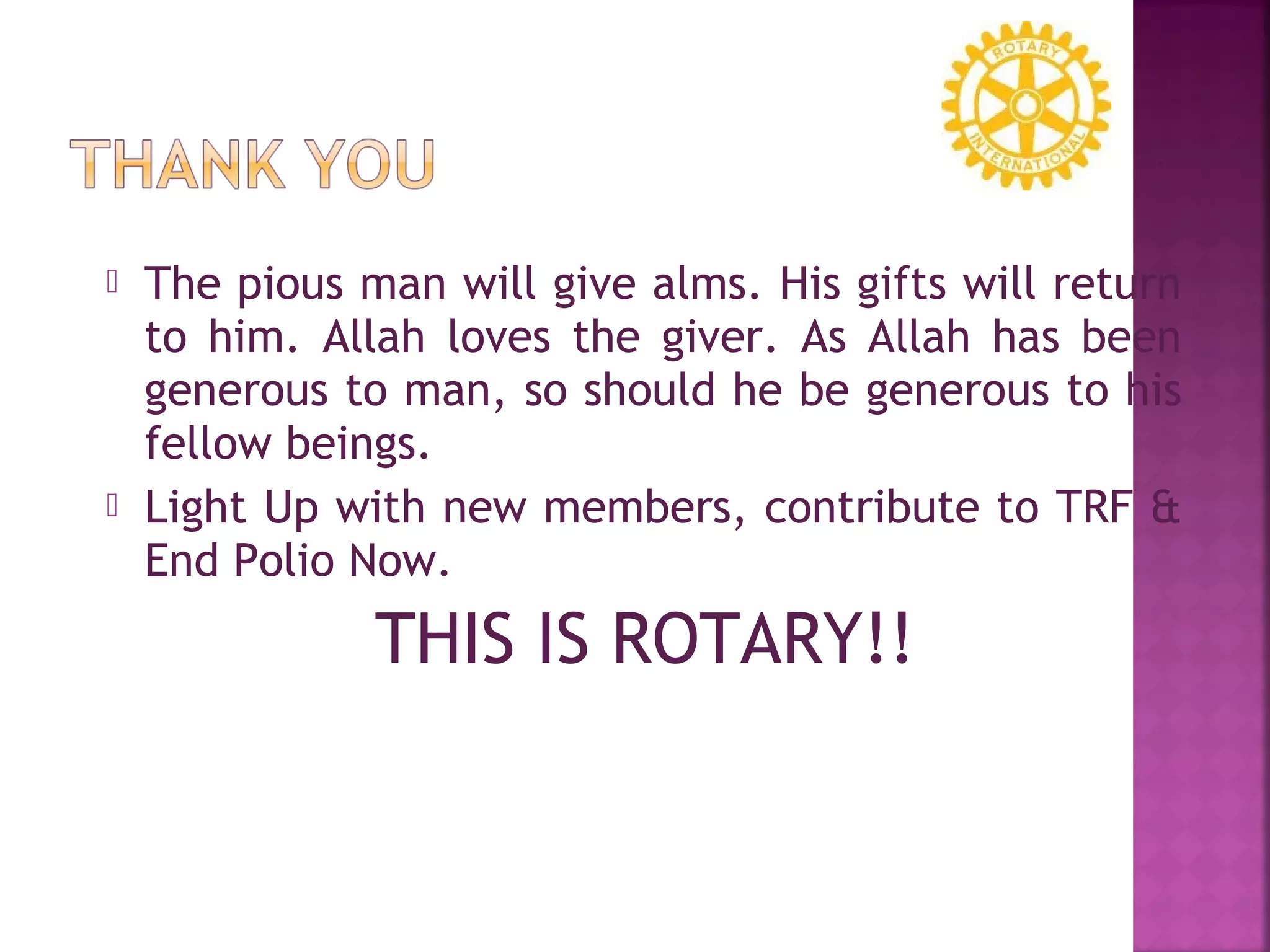  The pious man will give alms. His gifts will return
to him. Allah loves the giver. As Allah has been
generous to man, so should he be generous to his
fellow beings.
 Light Up with new members, contribute to TRF &
End Polio Now.
THIS IS ROTARY!!
 