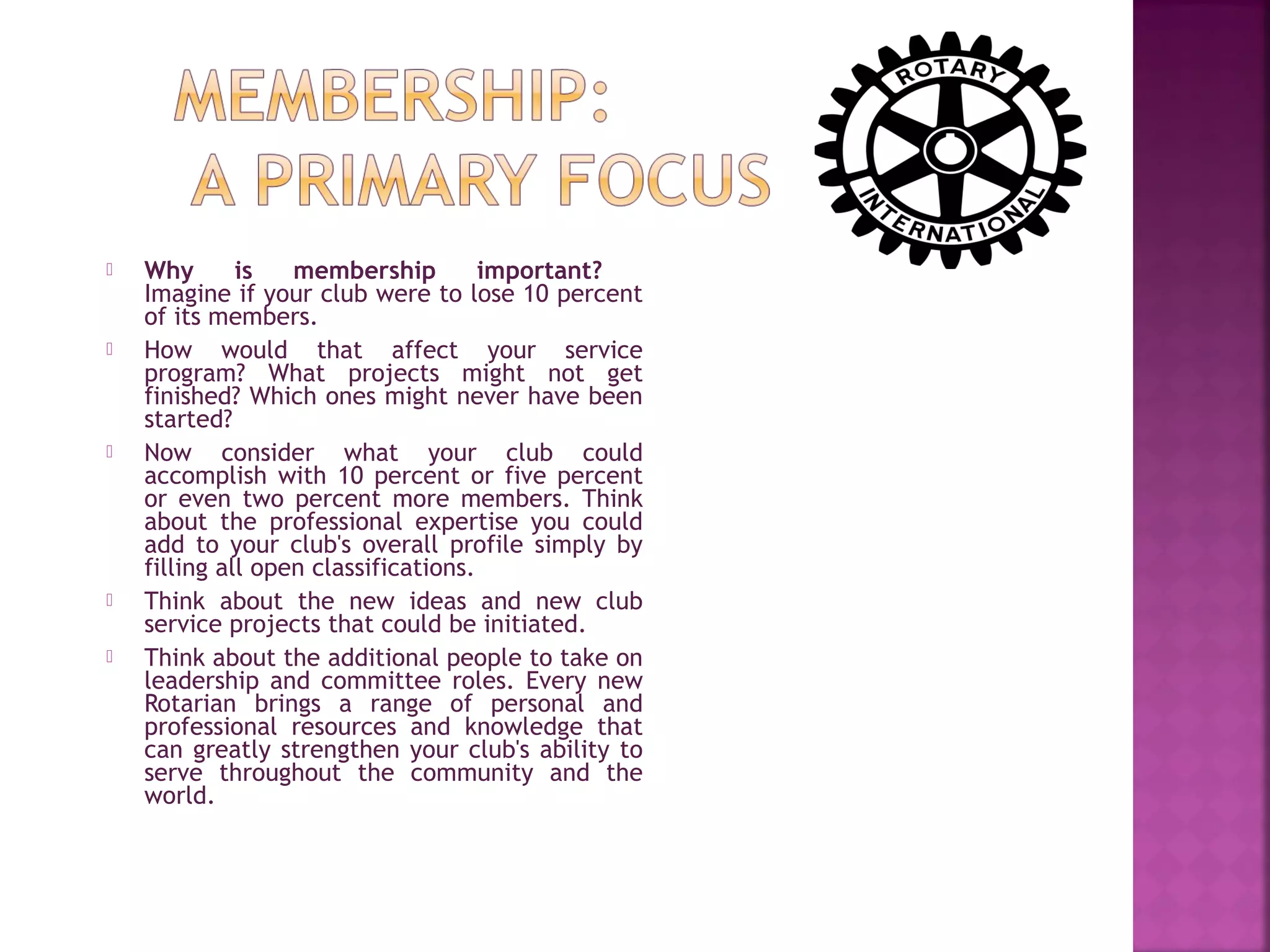  Why is membership important?
Imagine if your club were to lose 10 percent
of its members.
 How would that affect your service
program? What projects might not get
finished? Which ones might never have been
started?
 Now consider what your club could
accomplish with 10 percent or five percent
or even two percent more members. Think
about the professional expertise you could
add to your club's overall profile simply by
filling all open classifications.
 Think about the new ideas and new club
service projects that could be initiated.
 Think about the additional people to take on
leadership and committee roles. Every new
Rotarian brings a range of personal and
professional resources and knowledge that
can greatly strengthen your club's ability to
serve throughout the community and the
world.
 