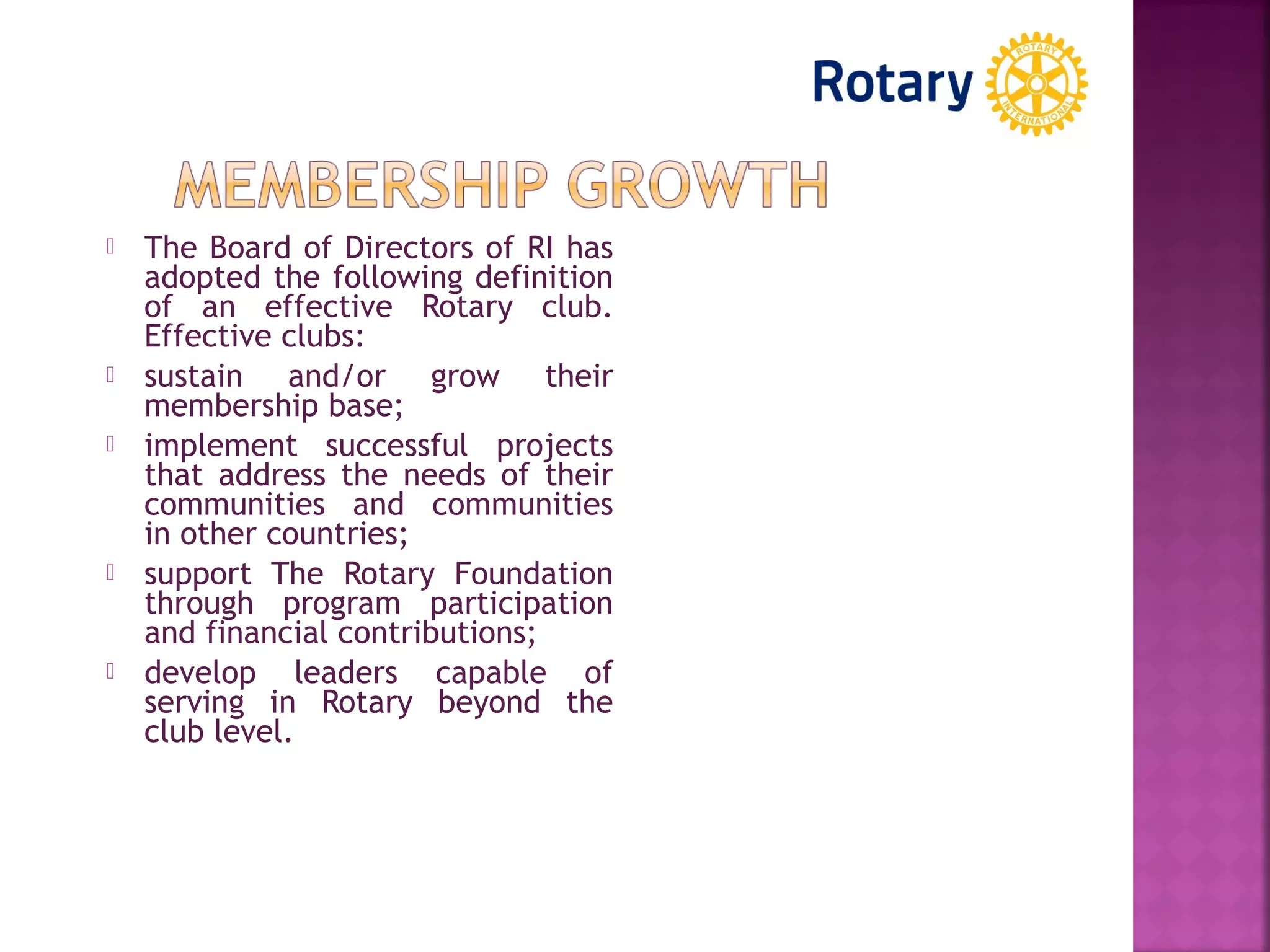  The Board of Directors of RI has
adopted the following definition
of an effective Rotary club.
Effective clubs:
 sustain and/or grow their
membership base;
 implement successful projects
that address the needs of their
communities and communities
in other countries;
 support The Rotary Foundation
through program participation
and financial contributions;
 develop leaders capable of
serving in Rotary beyond the
club level.
 