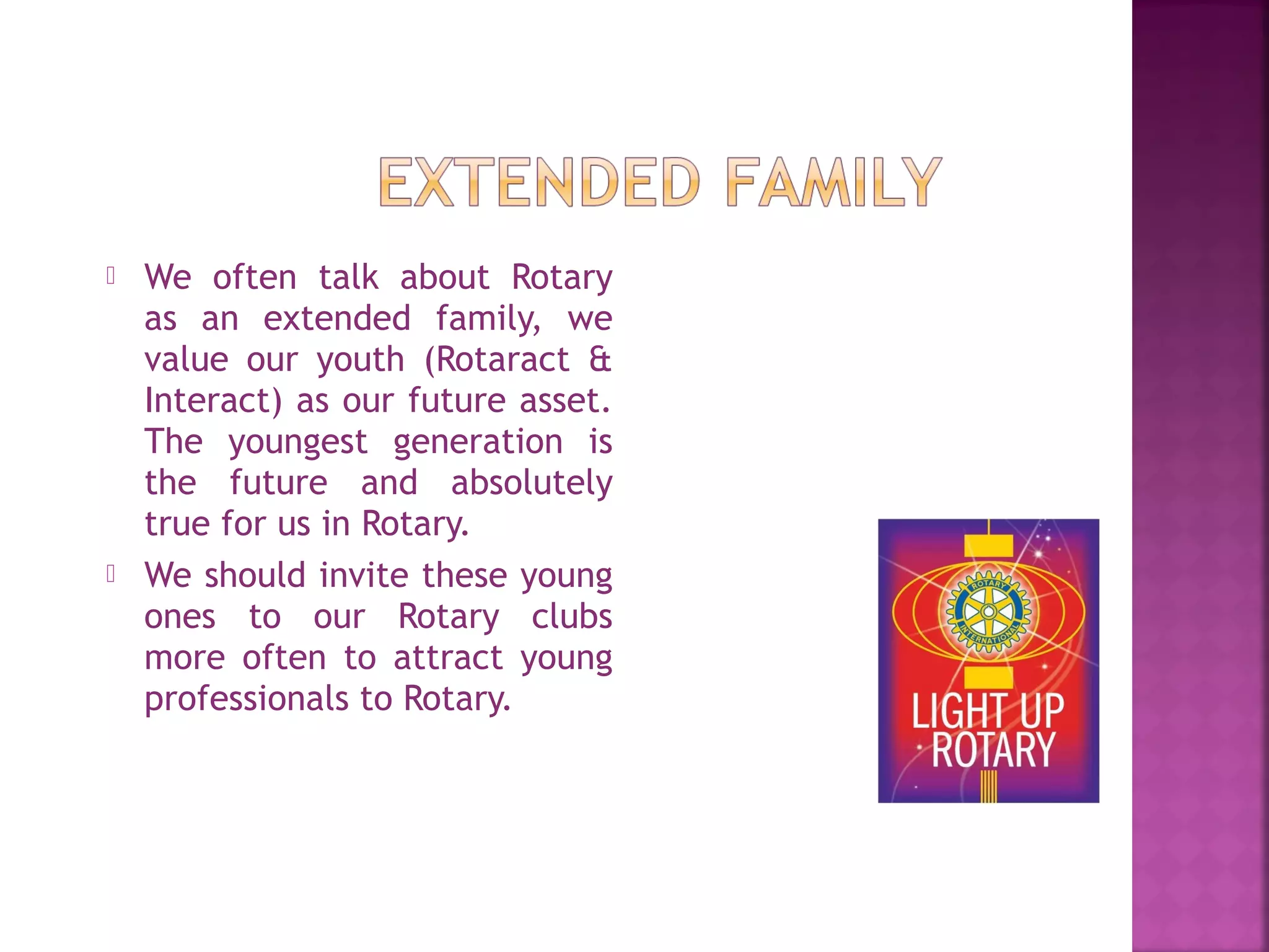  We often talk about Rotary
as an extended family, we
value our youth (Rotaract &
Interact) as our future asset.
The youngest generation is
the future and absolutely
true for us in Rotary.
 We should invite these young
ones to our Rotary clubs
more often to attract young
professionals to Rotary.
 