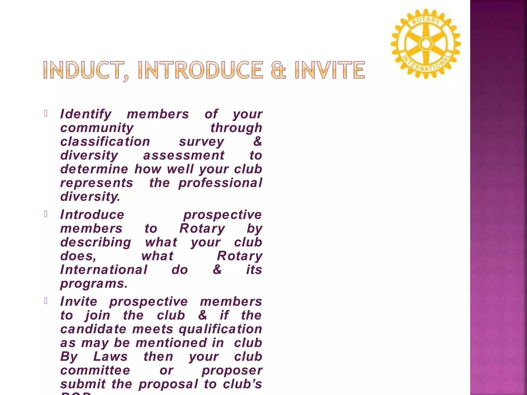  Identify members of your
community through
classification survey &
diversity assessment to
determine how well your club
represents the professional
diversity.
 Introduce prospective
members to Rotary by
describing what your club
does, what Rotary
International do & its
programs.
 Invite prospective members
to join the club & if the
candidate meets qualification
as may be mentioned in club
By Laws then your club
committee or proposer
submit the proposal to club’s
 