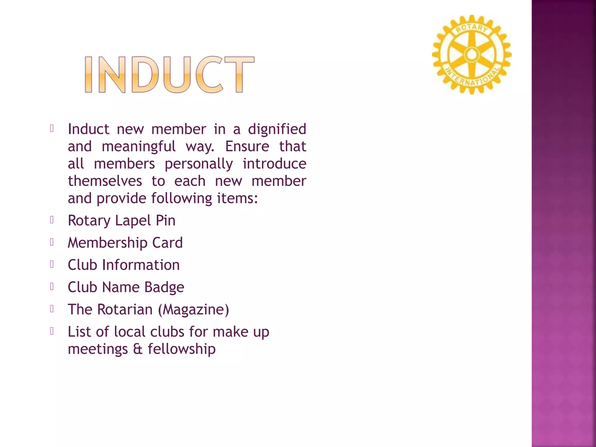  Induct new member in a dignified
and meaningful way. Ensure that
all members personally introduce
themselves to each new member
and provide following items:
 Rotary Lapel Pin
 Membership Card
 Club Information
 Club Name Badge
 The Rotarian (Magazine)
 List of local clubs for make up
meetings & fellowship
 