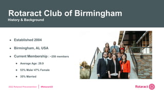 2022 Rotaract Preconvention #Rotaract22
● Established 2004
● Birmingham, AL USA
● Current Membership : ~250 members
● Average Age: 29.9
● 53% Male/ 47% Female
● 35% Married
Rotaract Club of Birmingham
History & Background
 
