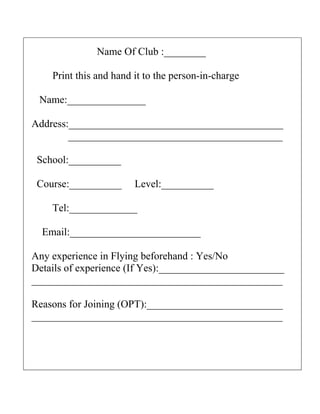 Name Of Club :________

    Print this and hand it to the person-in-charge

 Name:_______________

Address:_________________________________________
        _________________________________________

 School:__________

 Course:__________      Level:__________

    Tel:_____________

  Email:_________________________

Any experience in Flying beforehand : Yes/No
Details of experience (If Yes):________________________
________________________________________________

Reasons for Joining (OPT):__________________________
________________________________________________
 