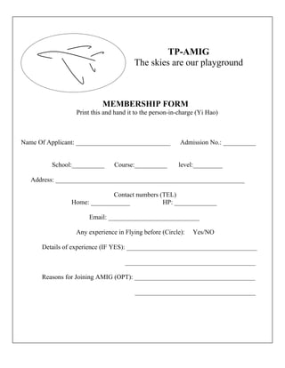 TP-AMIG
                                       The skies are our playground



                           MEMBERSHIP FORM
                 Print this and hand it to the person-in-charge (Yi Hao)



Name Of Applicant: _____________________________         Admission No.: __________


         School:__________     Course:__________        level:_________

   Address: __________________________________________________________

                             Contact numbers (TEL)
                Home: ____________            HP: _____________

                     Email: ____________________________

                 Any experience in Flying before (Circle):    Yes/NO

      Details of experience (IF YES): ________________________________________

                                   ________________________________________

      Reasons for Joining AMIG (OPT): _____________________________________

                                       _____________________________________
 