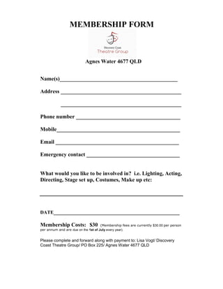 MEMBERSHIP FORM



                           Agnes Water 4677 QLD


Name(s)___________________________________________

Address ____________________________________________

            ____________________________________________

Phone number ______________________________________

Mobile_____________________________________________

Email _____________________________________________

Emergency contact __________________________________


What would you like to be involved in? i.e. Lighting, Acting,
Directing, Stage set up, Costumes, Make up etc:




DATE______________________________________________

Membership Costs: $30                (Membership fees are currently $30.00 per person
per annum and are due on the 1st of July every year).


Please complete and forward along with payment to: Lisa Vogt/ Discovery
Coast Theatre Group/ PO Box 225/ Agnes Water 4677 QLD
 