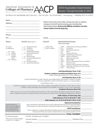 2010 Association Dues Invoice
                                                                                                    January 1 through December 31, 2010
P.O. BOX 41537, BALTIMORE, MD 21203-6537 • 703-739-2330 • Fax 703-836-8982 • www.aacp.org • FEDERAL ID #: 36-2376972


Name: ________________________________
Invoice #:
                                                                        Please return this invoice after noting any name or address
Address:_______________________________
                                                                        changes to the left and reviewing your membership
______________________________________                                  information below. Active and affiliate members can also
______________________________________                                  renew online at www.aacp.org.

______________________________________
Phone: _______________________________
Fax: __________________________________                                 Email: ____________________________________________

Status:                         Section: (select up to 2)               Council:                    Special Interest Groups:
                                                                                                    (select all that apply)

See reverse                     ___ (1) Biological Sciences            ___ (COD) Deans              ___ (AFO)       Administrative and Financial Officers
for definitions                 ___ (2) Chemistry                      ___ (COF) Faculties          ___ (CC)        Curriculum
                                ___ (3) Continuing                                                  ___ (DEV)       Development Directors
___ (A) Active                          Professional Education                                      ___ (ET)        Ethics
___ (L) Affiliate               ___ (4) Libraries/Educational                                       ___ (GP)        Geriatric Pharmacy
___ (T) Student,                        Resources                                                   ___ (GLOB)      Global Pharmacy Education
        Resident,               ___ (5) Pharmaceutics                                               ___ (HIST)      History of Pharmacy
        Fellow                  ___ (6) Social and Administrative                                   ___ (LI)        Laboratory Instructors
___ (M) Emeritus                        Sciences                                                    ___ (PH)        Public Health
                                ___ (7) Pharmacy Practice                                           ___ (SELF)      Self Care Therapeutics/Non-pres medicine
                                ___ (8) Experiential Education                                      ___ (SS)        Student Services
                                                                                                    ___ (SA)        Substance Abuse Education & Assistance
                                                                                                    ___ (TIPEL)     Technology in Pharmacy Ed and Learning
                                                                                                    ___ (WF)        Women Faculty

                                                                                              Individual Member Dues: $100 ______________
                                                                          Student, resident or postdoctoral fellow Dues: $15 ______________
                                                                                   (Please include copy of student I.D. or other verification.)
                                                                                                            Joint Member Dues: $150 ______________
                                     Annual memberships for couples using the same mailing address. Each member is entitled to all rights
                                                          and services applicable to his/her membership category (e.g. voting privileges).
                                                                    Joint member’s name _____________________________________
                  AACP’s news magazine, Academic Pharmacy Now, will be available electronically for download on AACP’s Web site and for
                              purchase via print subscription. Please indicate if you would like to purchase a 1-year (4-issue) subscription.
                                                                                                     Academic Pharmacy Now: $36 ______________
        Online access to the American Journal of Pharmaceutical Education (AJPE) is provided to all members who also have the option to
        order a complete bound copy to be mailed to them at the conclusion of a volume cycle by including the additional fee as follows:
                                                                                          AJPE–Volume 74 2010 only: $50 ______________
                                                                                    AJPE–Volumes 74 & 75 2010/2011: $90 ______________
                                                                           AJPE–Volumes 74, 75, & 76 2010/2011/2012: $130 ______________
                                                                                                                 Optional Contribution ______________
*AACP and AFPE are                       These contributions will be placed into an AACP endowment fund, proceeds of which will support
501(c)(3) charity organiza-              AACP programs in faculty development, leadership development, and research and development.*
tions and your donations
are tax deductible to the
                                                                                                                      AFPE Contribution ______________
full extent allowed by law.               These contributions to support fellowship/scholarship programs of the American Foundation for
                                                   Pharmaceutical Education may be included with your total payment payable to AACP.*
                                                                                                                    TOTAL PAYMENT
☐ Check Enclosed                        ☐ VISA ☐ MasterCard ☐ AMEX
(Please make all checks payable         Account Number __________________________________________ Expiration Date ___________
to AACP in U.S. Dollars)
                                        Signature __________________________________________________________________________
 