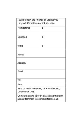 I wish to join the Friends of Brockley &
Ladywell Cemeteries at £3 per year.
Membership £
Donation £
Total £
Name:
Address:
Email:
Tel:
Date:
Send to FoBLC Treasurer, 13 Amyruth Road,
London SE4 1HQ,
Or if paying using PayPal please send this form
as an attachment to geoffrey@foblc.org.uk