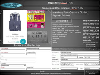 Logo
Promotional Offer Info font:
Renew Your Membership
Main body font: Century Gothic
Payment Options
Direct Debit
Name(s) of Account Holder(s)
Bank/Building Society Account Number
Branch Sort Code
Name/Address of Bank/Building Society
(UK banks only, The manager,
bank/building society,
Address, postcode)
Signature
Date
SAS ref
We can set up direct debits to
start from when your current
membership expires. No more
wasteful reminders & no more
missed pipelines.
Please pay SAS direct debits
from the account detailed in the
instruction subject to the
safeguards assured by the direct
debit Guarantee. I understand
that this information may
remain with SAS and if so,
details will be passed
electronically to my bank or
building society.
Credit/debit card or cheque Please make cheques/postal orders payable to Surfers Against Sewage
Banner
Address, website, phone number, registered number +VAT for company
Fundraising standards
Board logo
Organization identification
number: 830681
Direct debit logo
 