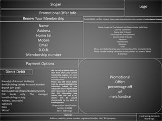 Slogan
Logo
Promotional Offer Info
Promotional
Offer:
percentage off
of
merchandise
Renew Your Membership
Name
Address
Home tel
Mobile
Email
D.O.B.
Membership number
Payment Options
Direct Debit
Name(s) of Account Holder(s)
Bank/Building Society Account Number
Branch Sort Code
Name/Address of Bank/Building Society
(UK banks only, The manager,
bank/building society,
Address, postcode)
Signature
Date
SAS ref
We can set up direct debits to
start from when your current
membership expires. No more
wasteful reminders & no more
missed pipelines.
Please pay SAS direct debits
from the account detailed in the
instruction subject to the
safeguards assured by the direct
debit Guarantee. I understand
that this information may
remain with SAS and if so,
details will be passed
electronically to my bank or
building society.
Credit/debit card or cheque Please make cheques/postal orders payable to Surfers Against Sewage
Please charge my Visa/MasterCard/Maestro/Visa Debit/Solo
Card no. (19 boxes)
Expiry date (4 boxes)
Issue no/Valid Date (4 boxes)
Security Code (3 boxes)
Signature
Membership
Donation
Total
(if you aren’t able to renew your membership at this moment in time
Please consider making a donation to help protect our oceans, waves
& beaches)
Banner
Address, website, phone number, registered number +VAT for company
Fundraising standards
Board logo
Organization identification
number: 830681
Direct debit logo
 