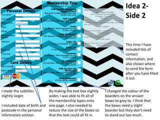 Idea 2-
Side 2
I made the subtitles
slightly larger.
I included date of birth and
postcode in the personal
information section.
By making the text box slightly
wider, I was able to fit all of
the membership types onto
one page. I also needed to
reduce the size of the boxes so
that the text could all fit in.
I changed the colour of the
boarders on the answer
boxes to grey to. I think that
the boxes need a slight
boarder but they don’t need
to stand out too much.
This time I have
included lots of
contact
information, and
also shown where
to send the form
after you have filled
it out.
 