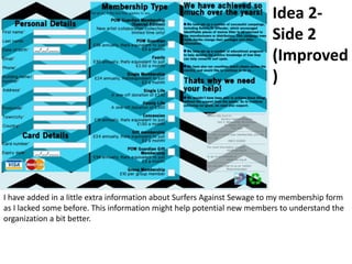 Idea 2-
Side 2
(Improved
)
I have added in a little extra information about Surfers Against Sewage to my membership form
as I lacked some before. This information might help potential new members to understand the
organization a bit better.
 