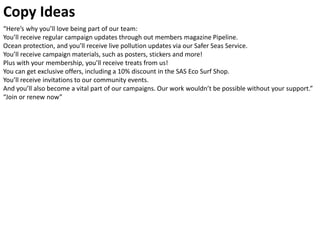 “Here’s why you’ll love being part of our team:
You’ll receive regular campaign updates through out members magazine Pipeline.
Ocean protection, and you’ll receive live pollution updates via our Safer Seas Service.
You’ll receive campaign materials, such as posters, stickers and more!
Plus with your membership, you’ll receive treats from us!
You can get exclusive offers, including a 10% discount in the SAS Eco Surf Shop.
You’ll receive invitations to our community events.
And you’ll also become a vital part of our campaigns. Our work wouldn’t be possible without your support.”
“Join or renew now”
Copy Ideas
 