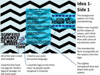 Idea 1-
Side 1
The background
pattern isn’t too
overwhelming.
Pattern was inspired
by the shapes of
waves, and I think
that this is clearer
than with some of
my previous work.
The membership
form incorporates all
the colours from the
logo.
The slightly
transparent blue text
boxes look quite
watery.
All of the text is bold
and readable.
Used the font from
my logo for ‘Surfers
Against Sewage’ on
the front cover.
I tried to use some
persuasive language.
I used the logo on the front
cover so people would
recognize it instantly.
 