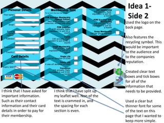 Idea 1-
Side 2
Used the logo on the
back page.
Also features the
recycling symbol. This
would be important
to the audience and
to the companies
reputation.
Created clear text
boxes and tick boxes
for all of the
information that
needs to be provided.
Used a clear but
thinner font for some
of the text on this
page that I wanted to
keep more simple.
I think that I have asked for
important information.
Such as their contact
information and their card
details in order to pay for
their membership.
I think that I have split up
my leaflet well. Non of the
text is crammed in, and
the spacing for each
section is even.
 