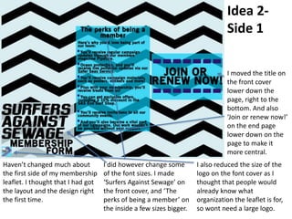 Idea 2-
Side 1
Haven’t changed much about
the first side of my membership
leaflet. I thought that I had got
the layout and the design right
the first time.
I did however change some
of the font sizes. I made
‘Surfers Against Sewage’ on
the front cover, and ‘The
perks of being a member’ on
the inside a few sizes bigger.
I also reduced the size of the
logo on the font cover as I
thought that people would
already know what
organization the leaflet is for,
so wont need a large logo.
I moved the title on
the front cover
lower down the
page, right to the
bottom. And also
‘Join or renew now!’
on the end page
lower down on the
page to make it
more central.
 