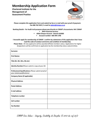 Membership Application Form
 Chartered Institute for the
 Management of
 Assessment Practice


    Please complete this application form and submit by fax or e-mail with your proof of payment.
                          Fax 086 762 9357 / e-mail to admin@cimap.co.za

  Banking Details - For Audit trail purposes please pay directly to CIMAP's Accountants: Ref: CIMAP
                                         MFD Financial Services
                                  ABSA Cheque Account - Branch 632005
                                      Account number: 406 994 1796

  I herewith apply for membership of CIMAP. I confirm by submission of this application that I have
                  read the code of conduct and terms and condition of membership.
    Please Note: All new applicants will be awarded affiliate members status. Applications for higher
        designations will be confirmed on application by the membership status subcommittee.


Surname

First Names

Title (Dr, Mr, Mrs, Ms etc)

Identity Number(Please submit a copy of your ID)

Professional Qualifications (Please submit proof of
your stated qualifications)
Company Name (If applicable)

Physical Address

Postal Address

E-mail address

Telephone number

Cell number

Fax Number




        CIMAP Core Values: - Integrity, Credibility & Discipline © 2012 doc ref 23/2
 