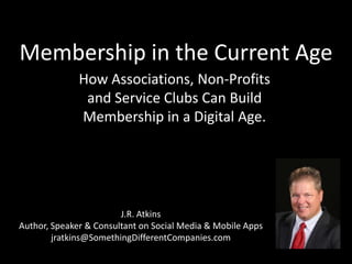 Membership in the Current Age How Associations, Non-Profits and Service Clubs Can Build Membership in a Digital Age. J.R. Atkins Author, Speaker & Consultant on Social Media & Mobile Apps jratkins@SomethingDifferentCompanies.com 