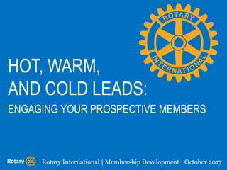 HOT, WARM,
AND COLD LEADS:
Rotary International | Membership Development | October 2017
ENGAGING YOUR PROSPECTIVE MEMBERS
 