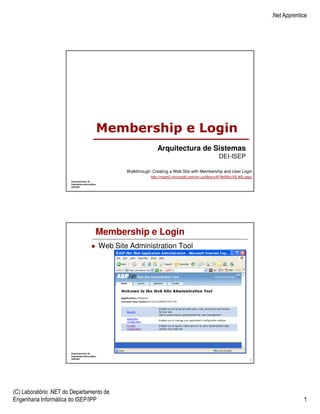 .Net Apprentice




                                 Membership e Login
                                                         Arquitectura de Sistemas
                                                                                              DEI-ISEP

                                          Walkthrough: Creating a Web Site with Membership and User Login
                                                      http://msdn2.microsoft.com/en-us/library/879kf95c(VS.80).aspx




                                 Membership e Login
                                  Web Site Administration Tool




                                                                                                                 1




(C) Laboratório .NET do Departamento de
Engenharia Informática do ISEP/IPP                                                                                                 1
 