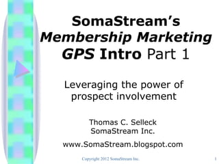 SomaStream’s
Membership Marketing
  GPS Intro Part 1
  Leveraging the power of
   prospect involvement

         Thomas C. Selleck
         SomaStream Inc.
  www.SomaStream.blogspot.com
      Copyright 2012 SomaStream Inc.   1
 