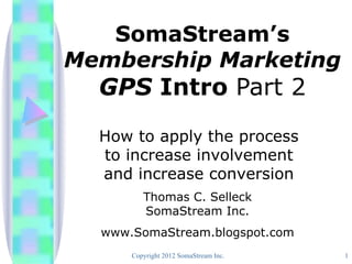SomaStream’s
Membership Marketing
  GPS Intro Part 2
  How to apply the process
  to increase involvement
  and increase conversion
         Thomas C. Selleck
         SomaStream Inc.
  www.SomaStream.blogspot.com
      Copyright 2012 SomaStream Inc.   1
 
