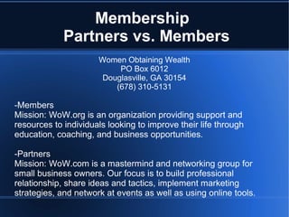 Membership
             Partners vs. Members
                      Women Obtaining Wealth
                           PO Box 6012
                       Douglasville, GA 30154
                          (678) 310-5131

-Members
Mission: WoW.org is an organization providing support and
resources to individuals looking to improve their life through
education, coaching, and business opportunities.

-Partners
Mission: WoW.com is a mastermind and networking group for
small business owners. Our focus is to build professional
relationship, share ideas and tactics, implement marketing
strategies, and network at events as well as using online tools.
 