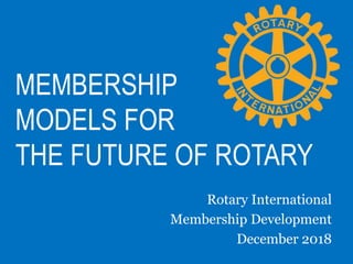 MEMBERSHIP
MODELS FOR
THE FUTURE OF ROTARY
Rotary International
Membership Development
December 2018
 