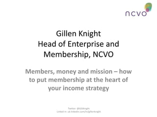 Gillen Knight
    Head of Enterprise and
     Membership, NCVO
Members, money and mission – how
 to put membership at the heart of
        your income strategy

                     Twitter: @GilJKnight
          Linked-in: uk.linkedin.com/in/gillenknight
 