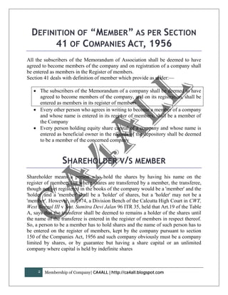 DEFINITION OF “MEMBER” AS PER SECTION
        41 OF COMPANIES ACT, 1956
All the subscribers of the Memorandum of Association shall be deemed to have
agreed to become members of the company and on registration of a company shall
be entered as members in the Register of members.
Section 41 deals with definition of member which provide as under:—

    The subscribers of the Memorandum of a company shall be deemed to have
     agreed to become members of the company, and on its registration, shall be
     entered as members in its register of members
    Every other person who agrees in writing to become a member of a company
     and whose name is entered in its register of members, shall be a member of
     the Company
    Every person holding equity share capital of a company and whose name is
     entered as beneficial owner in the records of the depository shall be deemed
     to be a member of the concerned company



                 SHAREHOLDER V/S MEMBER
Shareholder means a person who hold the shares by having his name on the
register of members but where shares are transferred by a member, the transferee,
though not yet registered in the books of the company would be a 'member' and the
'holder' and a 'member' shall be a 'holder' of shares, but a 'holder' may not be a
'member'. However, in 1974, a Division Bench of the Calcutta High Court in CWT,
West Bengal III v Smt. Sumitra Devi Jalan 96 ITR 35, held that Art.19 of the Table
A, says that the transferor shall be deemed to remains a holder of the shares until
the name of the transferee is entered in the register of members in respect thereof.
So, a person to be a member has to hold shares and the name of such person has to
be entered on the register of members, kept by the company pursuant to section
150 of the Companies Act, 1956 and such company obviously must be a company
limited by shares, or by guarantee but having a share capital or an unlimited
company where capital is held by indefinite shares



     2   Membership of Company| CA4ALL | http://ca4all.blogspot.com
 