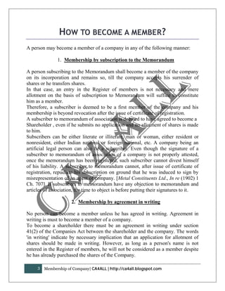 HOW TO BECOME A MEMBER?
A person may become a member of a company in any of the following manner:

               1. Membership by subscription to the Memorandum

A person subscribing to the Memorandum shall become a member of the company
on its incorporation and remains so, till the company accepts his surrender of
shares or he transfers shares.
In that case, an entry in the Register of members is not necessary and mere
allotment on the basis of subscription to Memorandum will suffice to constitute
him as a member.
Therefore, a subscriber is deemed to be a first member of the company and his
membership is beyond revocation after the issue of certificate of registration.
A subscriber to memorandum of association is deemed to have agreed to become a
Shareholder , even if he submits no application and no allotment of shares is made
to him.
Subscribers can be either literate or illiterate, man or woman, either resident or
nonresident, either Indian national or foreign national, etc. A company being an
artificial legal person can also be a subscriber. Even though the signature of a
subscriber to memorandum of association of a company is not properly attested,
once the memorandum has been registered, such subscriber cannot divest himself
of his liability. A subscriber to memorandum cannot, after issue of certificate of
registration, repudiate his subscription on ground that he was induced to sign by
misrepresentation of an agent of company. [Metal Constituents Ltd., In re (1902) 1
Ch. 707]. If subscribers to memorandum have any objection to memorandum and
articles of association, the time to object is before putting their signatures to it.

                      2. Membership by agreement in writing

No person can become a member unless he has agreed in writing. Agreement in
writing is must to become a member of a company.
To become a shareholder there must be an agreement in writing under section
41(2) of the Companies Act between the shareholder and the company. The words
'in writing' indicate by necessary implication that an application for allotment of
shares should be made in writing. However, as long as a person's name is not
entered in the Register of members, he will not be considered as a member despite
he has already purchased the shares of the Company.

     3   Membership of Company| CA4ALL | http://ca4all.blogspot.com
 