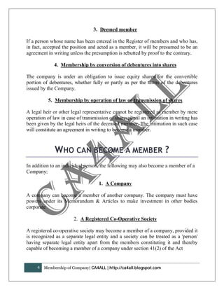 3. Deemed member

If a person whose name has been entered in the Register of members and who has,
in fact, accepted the position and acted as a member, it will be presumed to be an
agreement in writing unless the presumption is rebutted by proof to the contrary.

              4. Membership by conversion of debentures into shares

The company is under an obligation to issue equity shares for the convertible
portion of debentures, whether fully or partly as per the terms of the debentures
issued by the Company.

           5. Membership by operation of law or transmission of shares

A legal heir or other legal representative cannot be registered as member by mere
operation of law in case of transmission of shares, until an intimation in writing has
been given by the legal heirs of the deceased member. The intimation in such case
will constitute an agreement in writing to become a member.



              WHO CAN BECOME A MEMBER ?
In addition to an individual person, the following may also become a member of a
Company:

                                    1. A Company

A company can become a member of another company. The company must have
powers under its Memorandum & Articles to make investment in other bodies
corporate

                       2. A Registered Co-Operative Society

A registered co-operative society may become a member of a company, provided it
is recognized as a separate legal entity and a society can be treated as a 'person'
having separate legal entity apart from the members constituting it and thereby
capable of becoming a member of a company under section 41(2) of the Act


     4   Membership of Company| CA4ALL | http://ca4all.blogspot.com
 