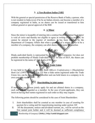 3. A Non-Resident Indian [NRI]

With the general or special permission of the Reserve Bank of India, a person, who
is not resident in India (even if he be an Indian citizen), can become a member of a
company registered in India, as no shares can be issued or transferred to him
without general or special approval of the RBI

                                       4. A Minor

Since the minor is incapable of entering into a contract because contract by a minor
is void ab initio and thereby not eligible to agree in writing to be a member, he
cannot be entered in the register of members. It has been clarified by the
Department of Company Affairs that when a guardian of a minor applies to be a
member of a company, the company can allot shares in the name of guardian

                                         5. HUF

Hindu undivided family is represented by its Karta. The Companies Act does not
prohibit membership of Hindu Undivided Family. In case of HUF, the shares can
be registered in the name of 'A' as Karta of HUF

                              6. Registered Trade Union

It was held in the case of All India Bank Officers Confederation v Dhanlakshmi
Bank Ltd. (1997) 90 Comp Cas 225 that a trade union registered under the Trade
Union Act, can be registered as a member and can hold shares in a company in its
own corporate name

                            7. Shareholding in joint names

If more than one person jointly apply for and are allotted shares in a company,
each one will be regarded as a member. In the case of joint-applicants, they can
insist on having their names registered in such order as they may require.

The following points should be considered in the case of Joint Shareholders:

 I.   Joint shareholders shall be counted as one member in case of counting for
      quorum for a voting and for requisitioning meeting under section 169
II.    All the documents, notices and dividend warrant, etc., will be served on the
      first named joint holder and it will be deemed as sufficient compliance
      5   Membership of Company| CA4ALL | http://ca4all.blogspot.com
 
